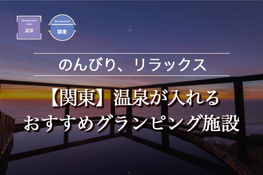 【関東】温泉が入れるおすすめグランピング施設おすすめ9選！カップル向けやバーベキューができる施設も紹介